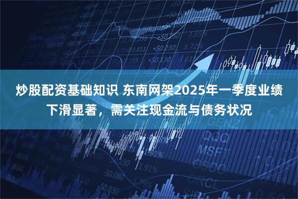 炒股配资基础知识 东南网架2025年一季度业绩下滑显著，需关注现金流与债务状况