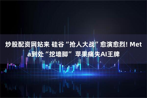 炒股配资网站来 硅谷“抢人大战”愈演愈烈! Meta到处“挖墙脚” 苹果痛失AI王牌