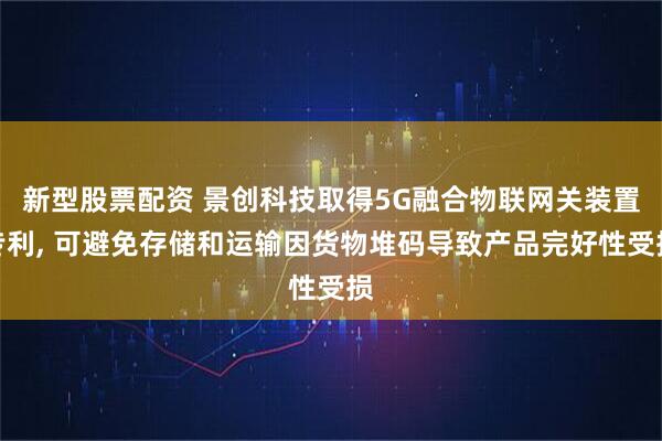 新型股票配资 景创科技取得5G融合物联网关装置专利, 可避免存储和运输因货物堆码导致产品完好性受损