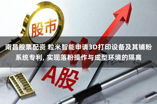南昌股票配资 粒米智能申请3D打印设备及其铺粉系统专利, 实现落粉操作与成型环境的隔离
