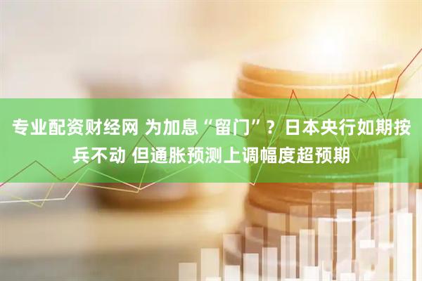 专业配资财经网 为加息“留门”？日本央行如期按兵不动 但通胀预测上调幅度超预期
