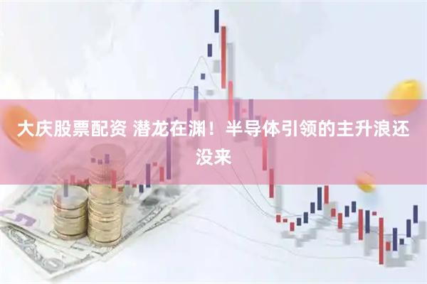 大庆股票配资 潜龙在渊！半导体引领的主升浪还没来