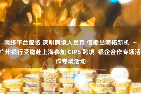 网络平台配资 深耕跨境人民币 借船出海拓新机  ——广州银行受邀赴上海参加 CIPS 跨境  银企合作专场活动