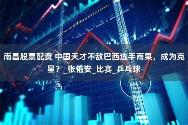 南昌股票配资 中国天才不敌巴西选手雨果，成为克星？_张佑安_比赛_乒乓球