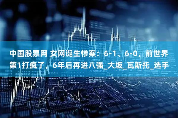 中国股票网 女网诞生惨案：6-1、6-0，前世界第1打疯了，6年后再进八强_大坂_瓦斯托_选手