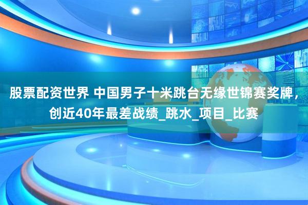 股票配资世界 中国男子十米跳台无缘世锦赛奖牌，创近40年最差战绩_跳水_项目_比赛