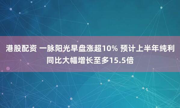 港股配资 一脉阳光早盘涨超10% 预计上半年纯利同比大幅增长至多15.5倍