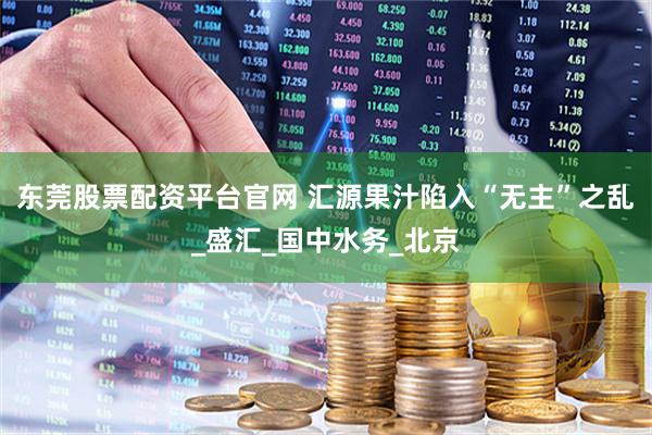 东莞股票配资平台官网 汇源果汁陷入“无主”之乱_盛汇_国中水务_北京
