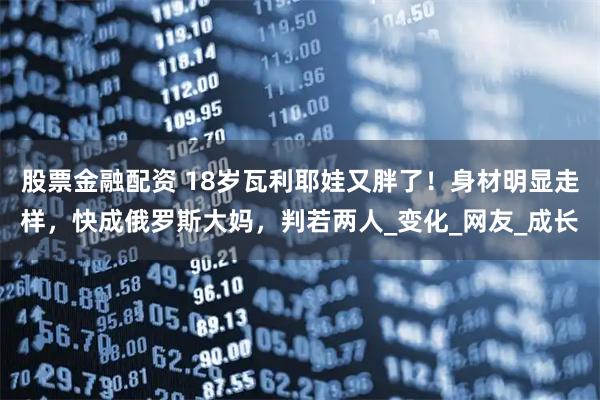 股票金融配资 18岁瓦利耶娃又胖了！身材明显走样，快成俄罗斯大妈，判若两人_变化_网友_成长