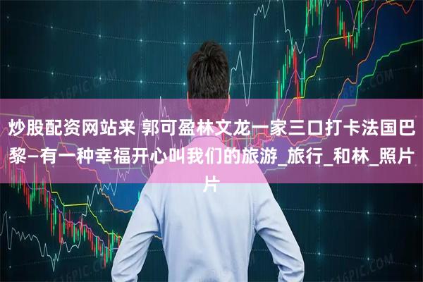 炒股配资网站来 郭可盈林文龙一家三口打卡法国巴黎—有一种幸福开心叫我们的旅游_旅行_和林_照片