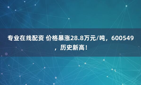 专业在线配资 价格暴涨28.8万元/吨，600549，历史新高！