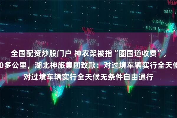 全国配资炒股门户 神农架被指“圈国道收费”，游客被迫绕道100多公里，湖北神旅集团致歉：对过境车辆实行全天候无条件自由通行