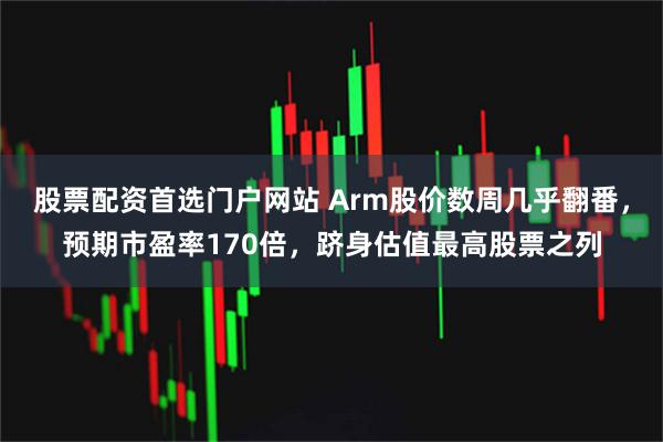 股票配资首选门户网站 Arm股价数周几乎翻番，预期市盈率170倍，跻身估值最高股票之列