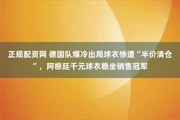 正规配资网 德国队爆冷出局球衣惨遭“半价清仓”，阿根廷千元球衣稳坐销售冠军