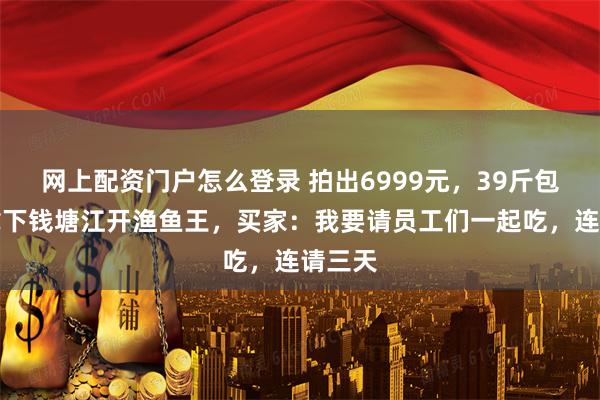 网上配资门户怎么登录 拍出6999元，39斤包头鱼拿下钱塘江开渔鱼王，买家：我要请员工们一起吃，连请三天