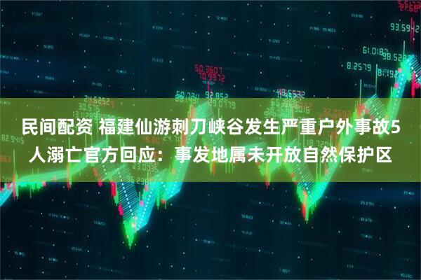 民间配资 福建仙游刺刀峡谷发生严重户外事故5人溺亡官方回应：事发地属未开放自然保护区