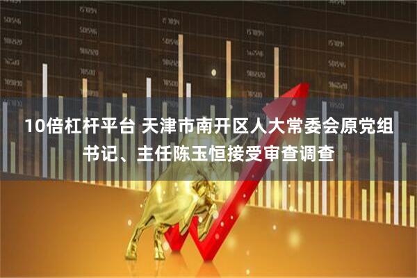 10倍杠杆平台 天津市南开区人大常委会原党组书记、主任陈玉恒接受审查调查