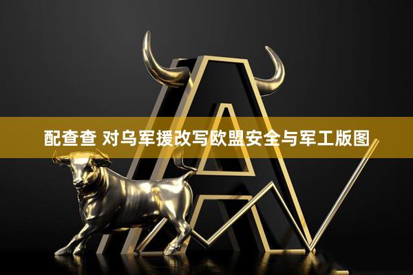 配查查 对乌军援改写欧盟安全与军工版图